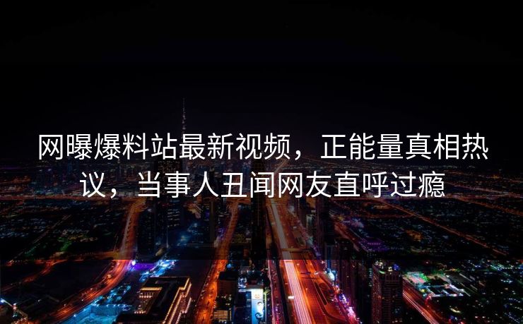 网曝爆料站最新视频，正能量真相热议，当事人丑闻网友直呼过瘾