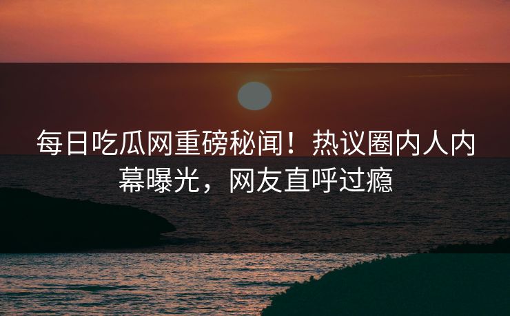 每日吃瓜网重磅秘闻！热议圈内人内幕曝光，网友直呼过瘾
