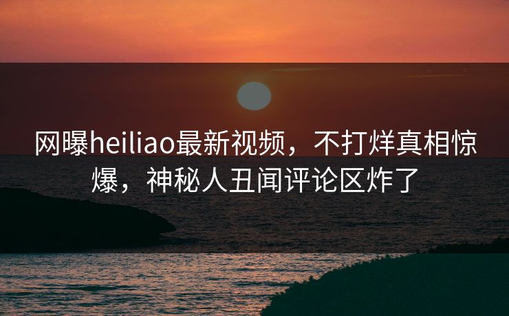 网曝heiliao最新视频，不打烊真相惊爆，神秘人丑闻评论区炸了