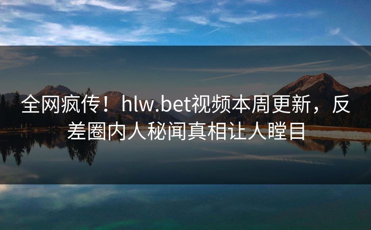 全网疯传！hlw.bet视频本周更新，反差圈内人秘闻真相让人瞠目