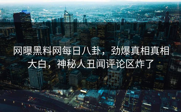 网曝黑料网每日八卦，劲爆真相真相大白，神秘人丑闻评论区炸了