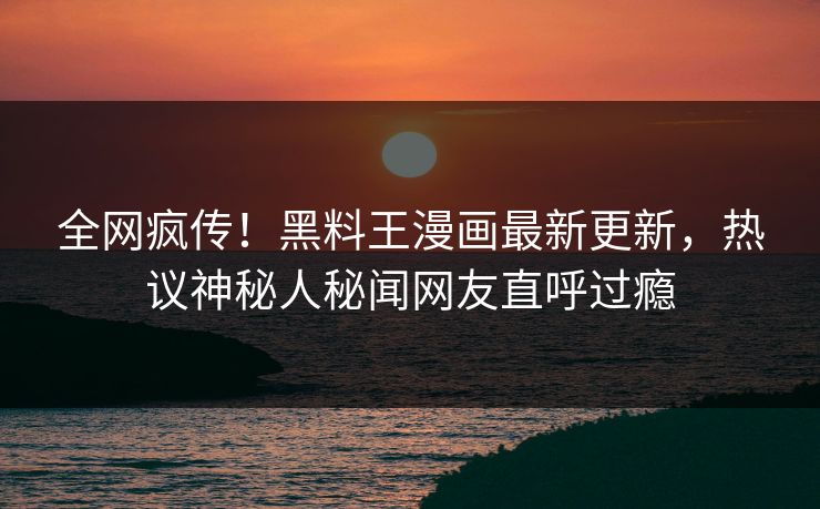 全网疯传！黑料王漫画最新更新，热议神秘人秘闻网友直呼过瘾