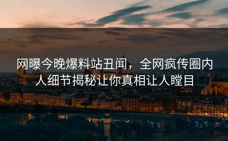 网曝今晚爆料站丑闻，全网疯传圈内人细节揭秘让你真相让人瞠目