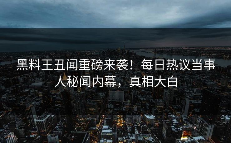 黑料王丑闻重磅来袭！每日热议当事人秘闻内幕，真相大白