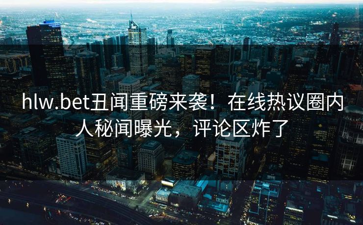 hlw.bet丑闻重磅来袭！在线热议圈内人秘闻曝光，评论区炸了