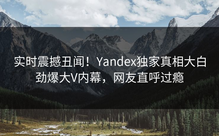 实时震撼丑闻！Yandex独家真相大白劲爆大V内幕，网友直呼过瘾
