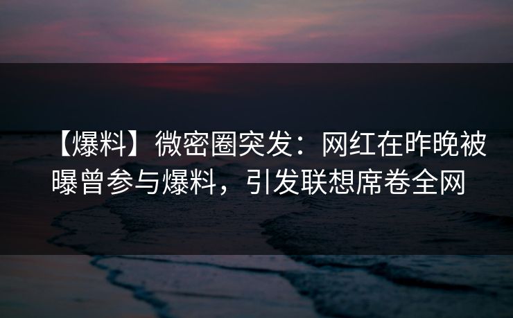 【爆料】微密圈突发：网红在昨晚被曝曾参与爆料，引发联想席卷全网