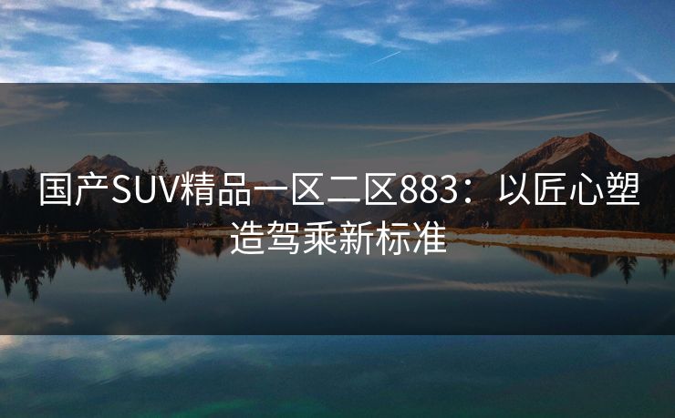 国产SUV精品一区二区883：以匠心塑造驾乘新标准