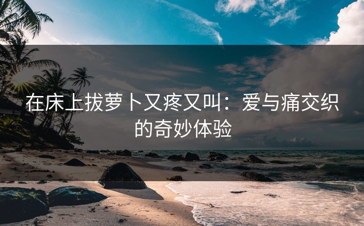 在床上拔萝卜又疼又叫：爱与痛交织的奇妙体验