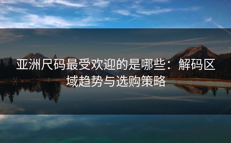 亚洲尺码最受欢迎的是哪些：解码区域趋势与选购策略