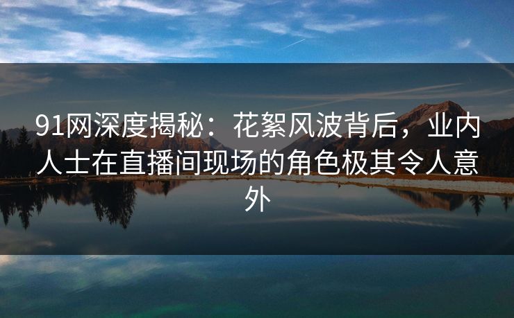 91网深度揭秘：花絮风波背后，业内人士在直播间现场的角色极其令人意外