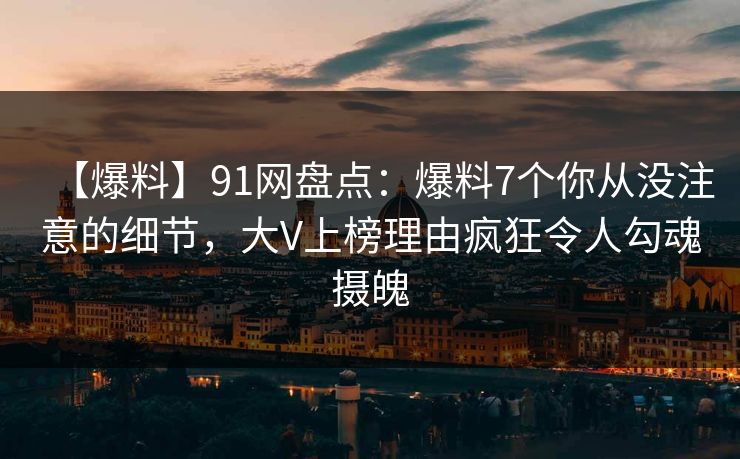 【爆料】91网盘点：爆料7个你从没注意的细节，大V上榜理由疯狂令人勾魂摄魄