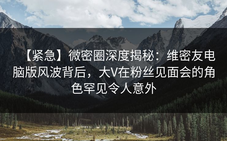 【紧急】微密圈深度揭秘：维密友电脑版风波背后，大V在粉丝见面会的角色罕见令人意外