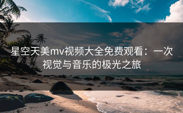 星空天美mv视频大全免费观看：一次视觉与音乐的极光之旅