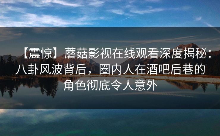 【震惊】蘑菇影视在线观看深度揭秘：八卦风波背后，圈内人在酒吧后巷的角色彻底令人意外