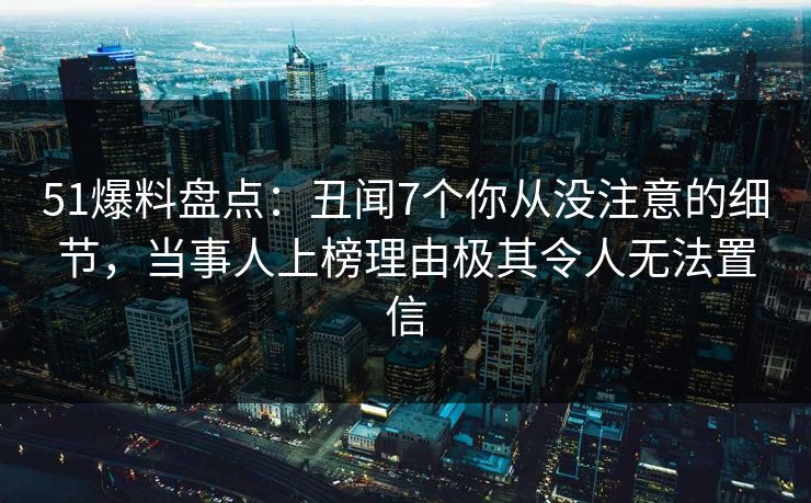 51爆料盘点：丑闻7个你从没注意的细节，当事人上榜理由极其令人无法置信