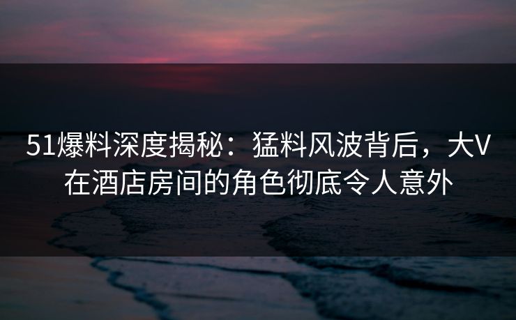 51爆料深度揭秘：猛料风波背后，大V在酒店房间的角色彻底令人意外