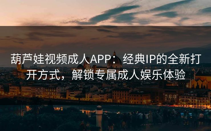 葫芦娃视频成人APP：经典IP的全新打开方式，解锁专属成人娱乐体验