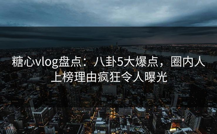 糖心vlog盘点：八卦5大爆点，圈内人上榜理由疯狂令人曝光