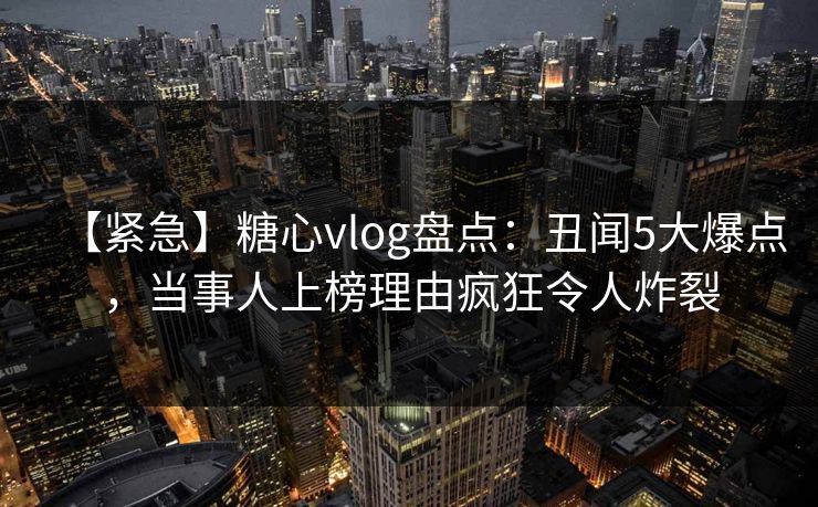 【紧急】糖心vlog盘点：丑闻5大爆点，当事人上榜理由疯狂令人炸裂