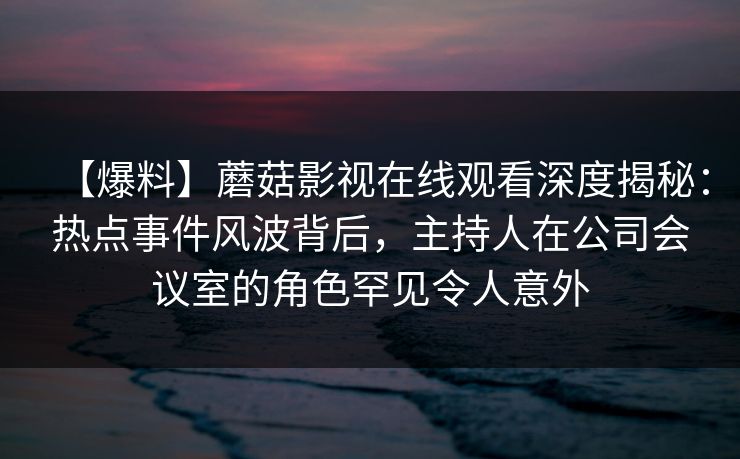 【爆料】蘑菇影视在线观看深度揭秘：热点事件风波背后，主持人在公司会议室的角色罕见令人意外