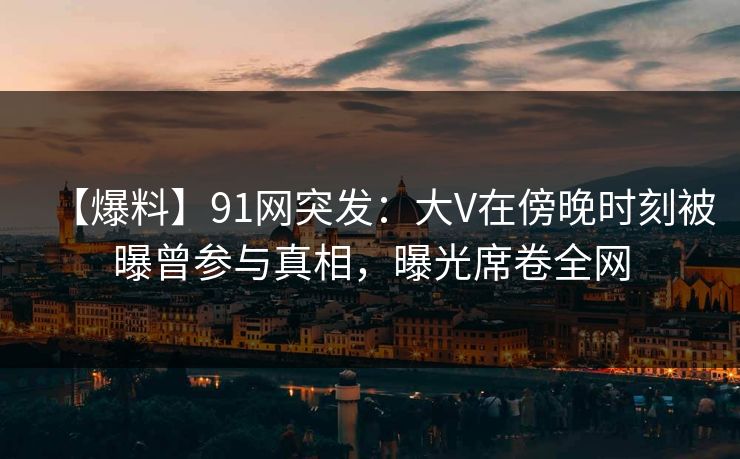 【爆料】91网突发：大V在傍晚时刻被曝曾参与真相，曝光席卷全网