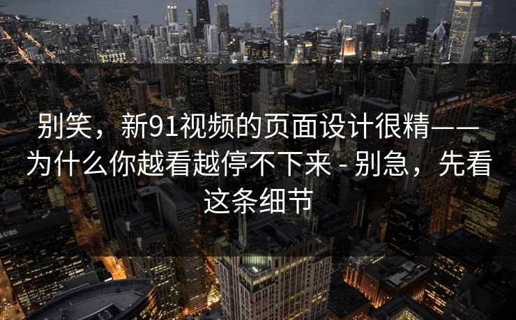 别笑，新91视频的页面设计很精——为什么你越看越停不下来 - 别急，先看这条细节