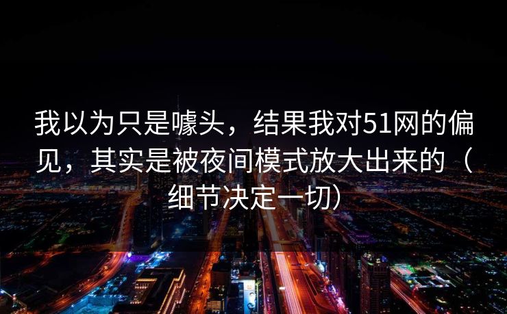 我以为只是噱头，结果我对51网的偏见，其实是被夜间模式放大出来的（细节决定一切）