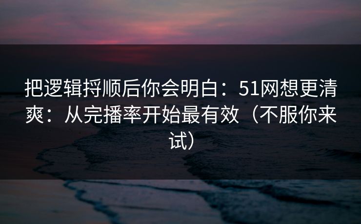 把逻辑捋顺后你会明白：51网想更清爽：从完播率开始最有效（不服你来试）
