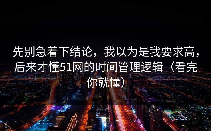 先别急着下结论，我以为是我要求高，后来才懂51网的时间管理逻辑（看完你就懂）