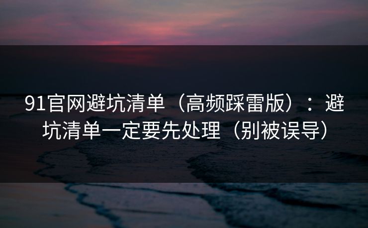 91官网避坑清单（高频踩雷版）：避坑清单一定要先处理（别被误导）