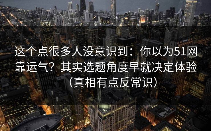 这个点很多人没意识到：你以为51网靠运气？其实选题角度早就决定体验（真相有点反常识）