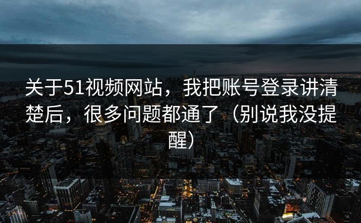 关于51视频网站，我把账号登录讲清楚后，很多问题都通了（别说我没提醒）