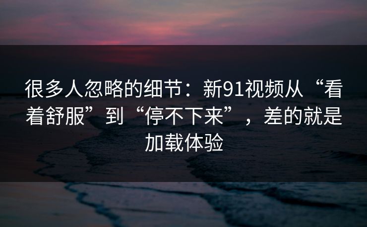 很多人忽略的细节：新91视频从“看着舒服”到“停不下来”，差的就是加载体验