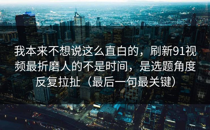 我本来不想说这么直白的，刷新91视频最折磨人的不是时间，是选题角度反复拉扯（最后一句最关键）