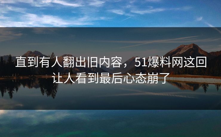 直到有人翻出旧内容,51爆料网这回让人看到最后心态崩了 直到有人翻出旧内容,51爆料网这回让人看到最后心态崩了